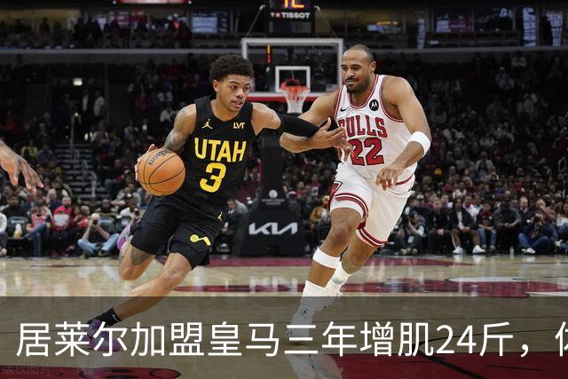 居莱尔加盟皇马三年增肌24斤，体脂率下降2%！西甲赛场上的新星崛起